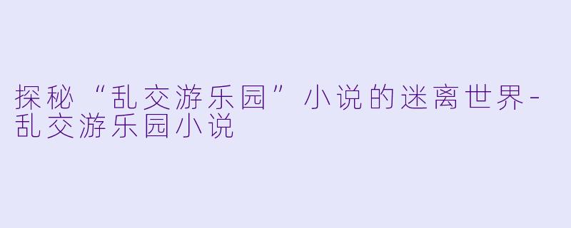 探秘“乱交游乐园”小说的迷离世界-乱交游乐园小说