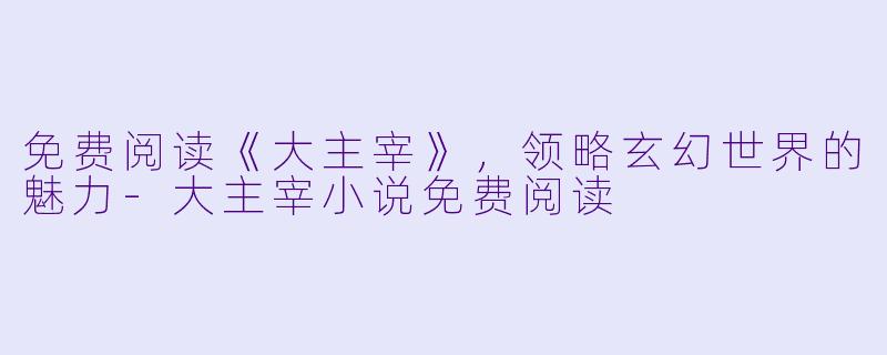 免费阅读《大主宰》，领略玄幻世界的魅力-大主宰小说免费阅读