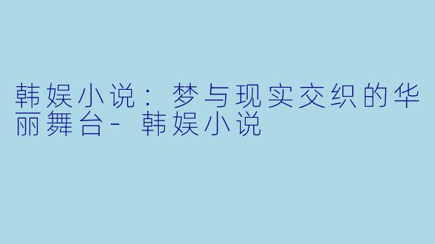 韩娱小说：梦与现实交织的华丽舞台-韩娱小说