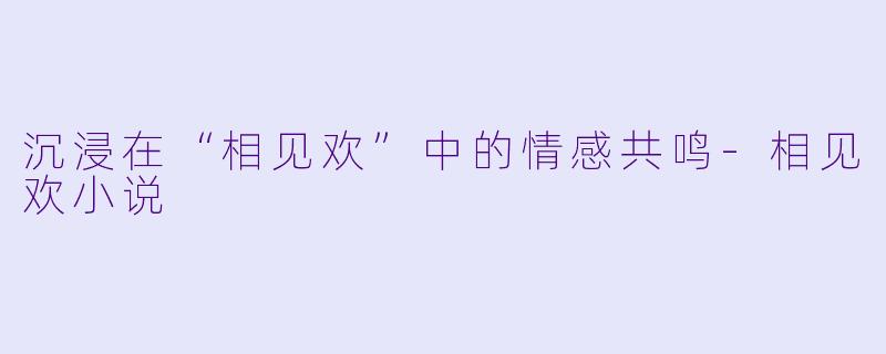 沉浸在“相见欢”中的情感共鸣-相见欢小说