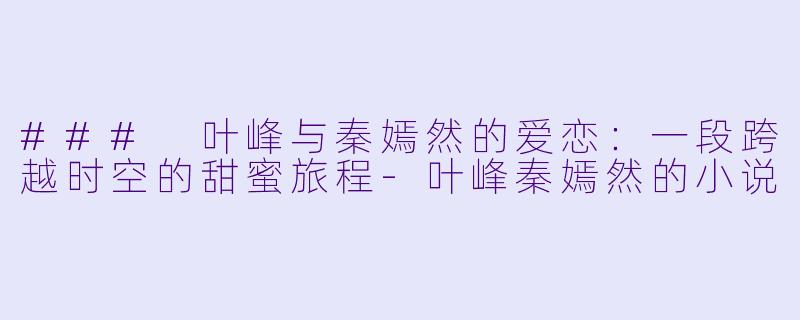 ### 叶峰与秦嫣然的爱恋：一段跨越时空的甜蜜旅程-叶峰秦嫣然的小说