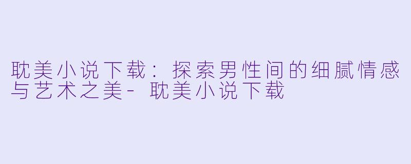 耽美小说下载：探索男性间的细腻情感与艺术之美-耽美小说下载
