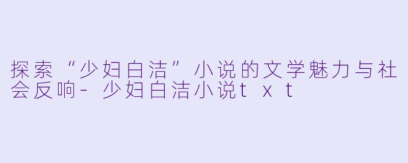 探索“少妇白洁”小说的文学魅力与社会反响-少妇白洁小说txt