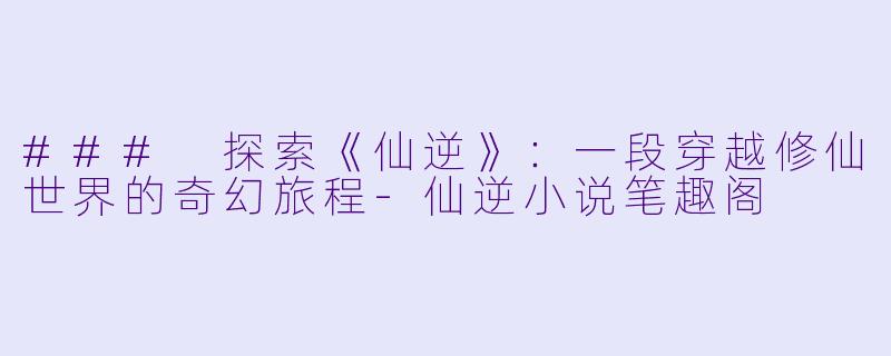 ### 探索《仙逆》：一段穿越修仙世界的奇幻旅程-仙逆小说笔趣阁