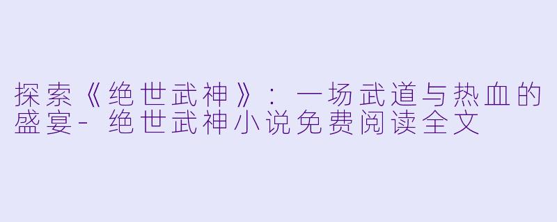 探索《绝世武神》：一场武道与热血的盛宴-绝世武神小说免费阅读全文