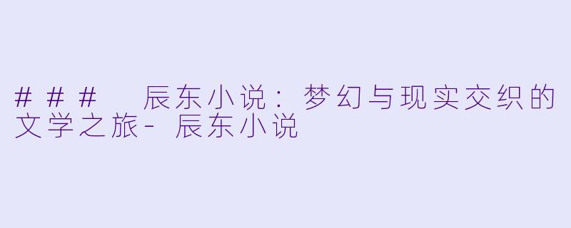 ### 辰东小说：梦幻与现实交织的文学之旅-辰东小说