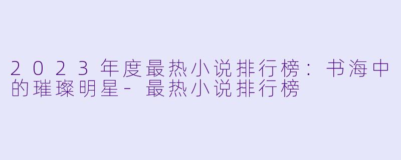 2023年度最热小说排行榜：书海中的璀璨明星-最热小说排行榜