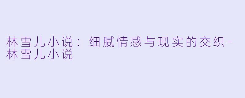 林雪儿小说：细腻情感与现实的交织-林雪儿小说