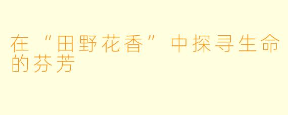 在“田野花香”中探寻生命的芬芳