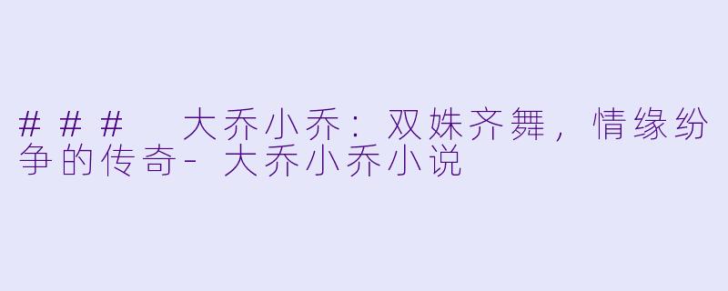 ### 大乔小乔：双姝齐舞，情缘纷争的传奇-大乔小乔小说