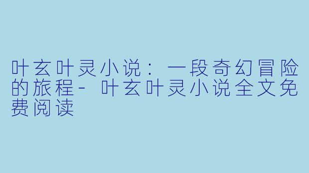 叶玄叶灵小说：一段奇幻冒险的旅程-叶玄叶灵小说全文免费阅读
