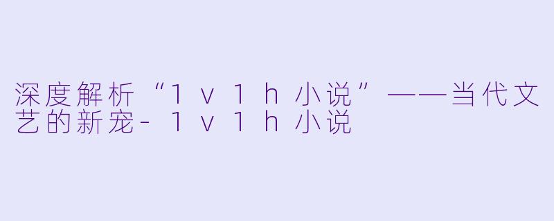 深度解析“1v1h小说”——当代文艺的新宠-1v1h小说