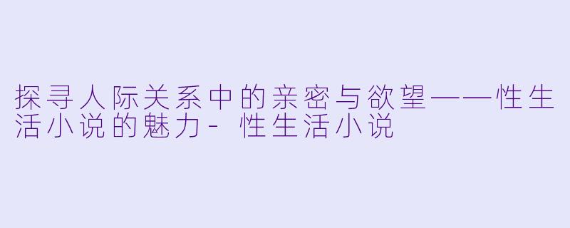 探寻人际关系中的亲密与欲望——性生活小说的魅力-性生活小说