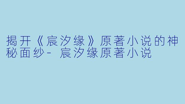 揭开《宸汐缘》原著小说的神秘面纱-宸汐缘原著小说