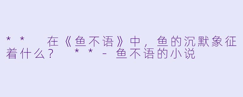 ** 在《鱼不语》中，鱼的沉默象征着什么？ **