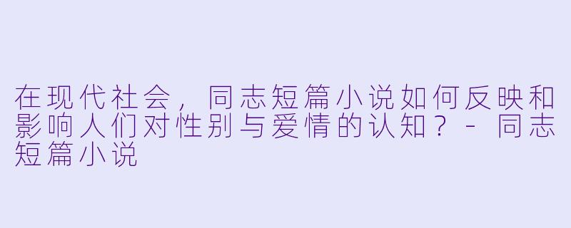 在现代社会,同志短篇小说如何反映和影响人们对性别与爱情的认知?