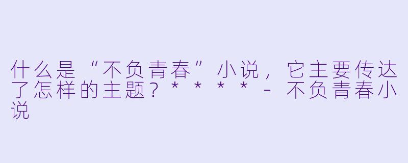 什么是“不负青春”小说,它主要传达了怎样的主题?****