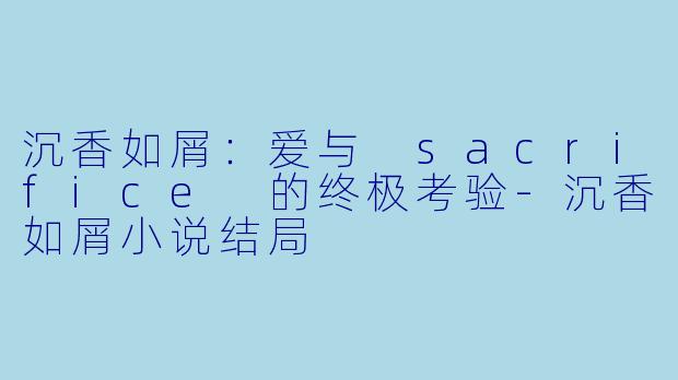 沉香如屑：爱与 sacrifice 的终极考验-沉香如屑小说结局
