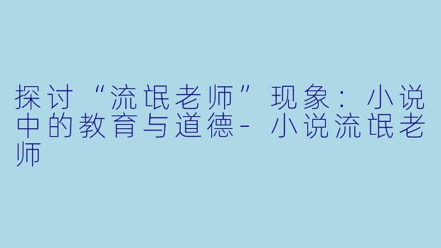 探讨“流氓老师”现象：小说中的教育与道德-小说流氓老师