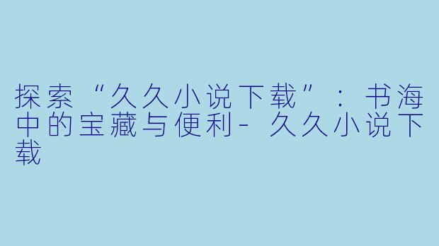 探索“久久小说下载”：书海中的宝藏与便利-久久小说下载