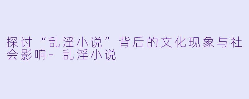 探讨“乱淫小说”背后的文化现象与社会影响-乱淫小说