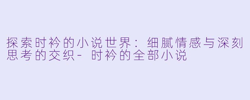 探索时衿的小说世界：细腻情感与深刻思考的交织-时衿的全部小说