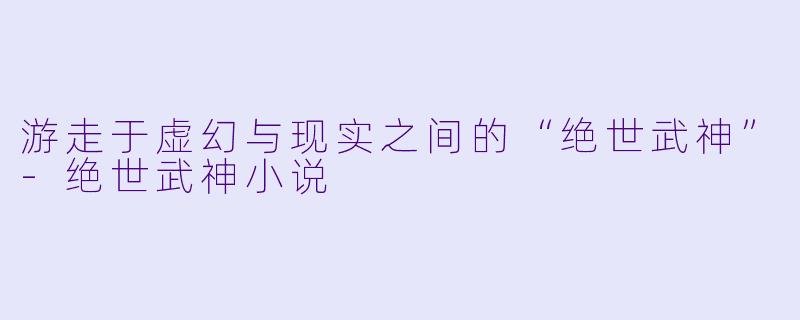 游走于虚幻与现实之间的“绝世武神”-绝世武神小说