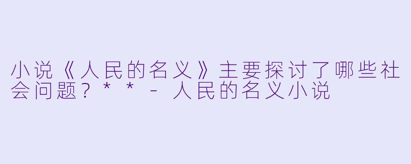 小说《人民的名义》主要探讨了哪些社会问题?**