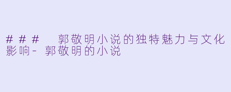 ### 郭敬明小说的独特魅力与文化影响-郭敬明的小说