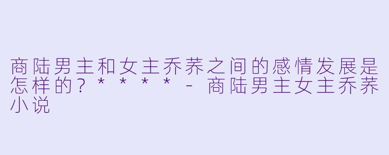 商陆男主和女主乔荞之间的感情发展是怎样的?****