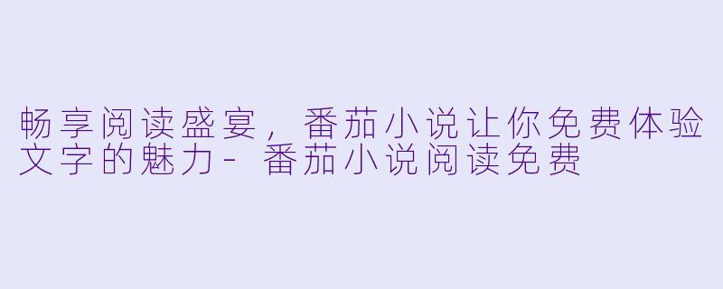 畅享阅读盛宴，番茄小说让你免费体验文字的魅力-番茄小说阅读免费