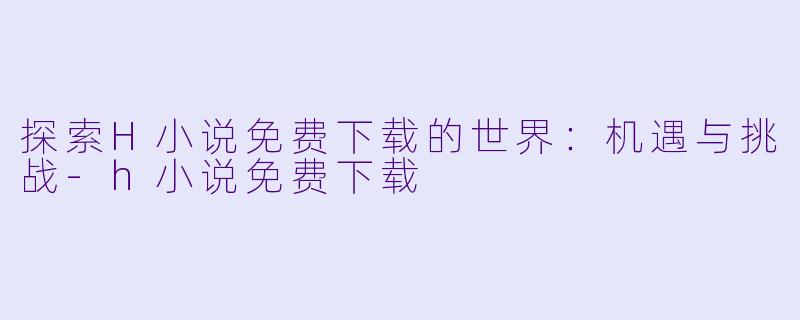 探索H小说免费下载的世界：机遇与挑战-h小说免费下载
