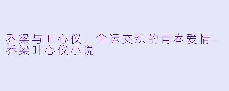 乔梁与叶心仪：命运交织的青春爱情-乔梁叶心仪小说