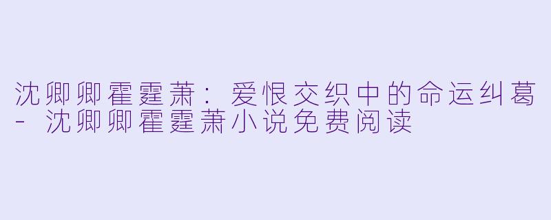 沈卿卿霍霆萧：爱恨交织中的命运纠葛-沈卿卿霍霆萧小说免费阅读