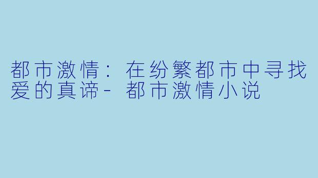 都市激情：在纷繁都市中寻找爱的真谛-都市激情小说