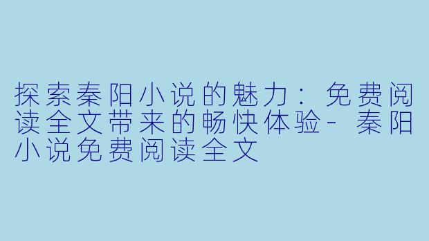 探索秦阳小说的魅力：免费阅读全文带来的畅快体验-秦阳小说免费阅读全文