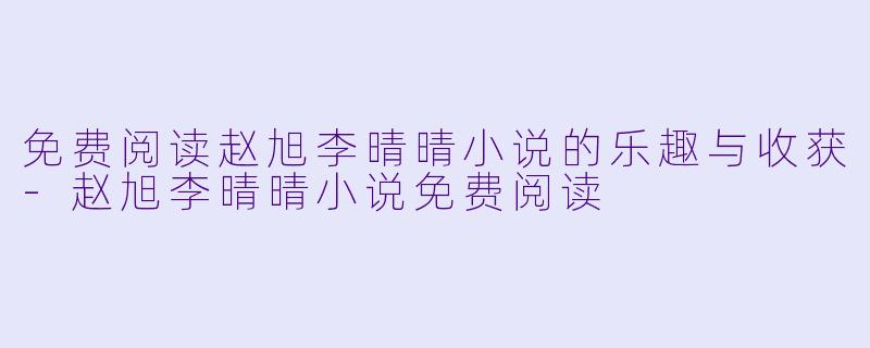 免费阅读赵旭李晴晴小说的乐趣与收获-赵旭李晴晴小说免费阅读