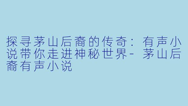 探寻茅山后裔的传奇:有声小说带你走进神秘世界
