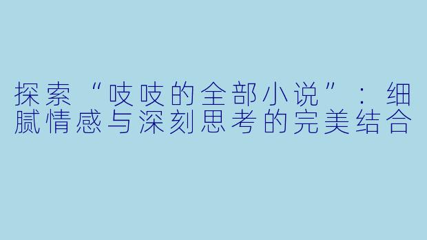 探索“吱吱的全部小说”:细腻情感与深刻思考的完美结合