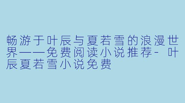 畅游于叶辰与夏若雪的浪漫世界——免费阅读小说推荐-叶辰夏若雪小说免费