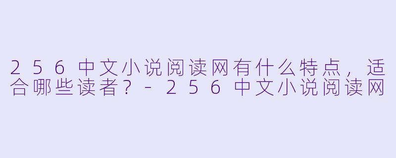 256中文小说阅读网有什么特点,适合哪些读者?