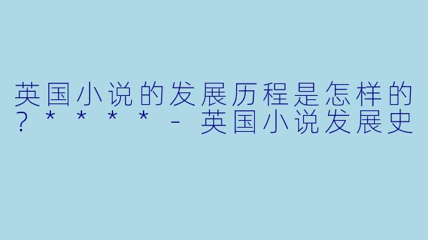 英国小说的发展历程是怎样的?****