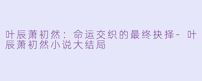 叶辰萧初然：命运交织的最终抉择-叶辰萧初然小说大结局