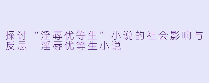 探讨“淫辱优等生”小说的社会影响与反思-淫辱优等生小说