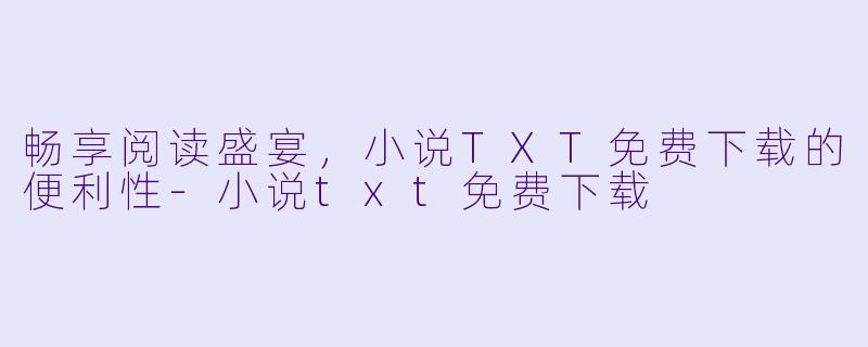 畅享阅读盛宴,小说TXT免费下载的便利性