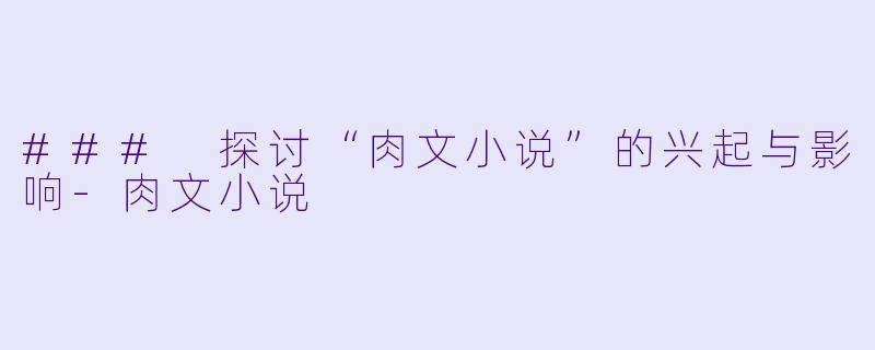 ### 探讨“肉文小说”的兴起与影响-肉文小说