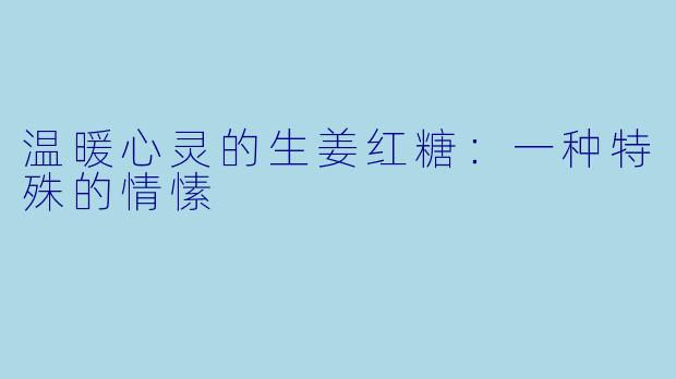 温暖心灵的生姜红糖：一种特殊的情愫