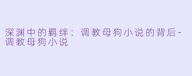 深渊中的羁绊：调教母狗小说的背后-调教母狗小说