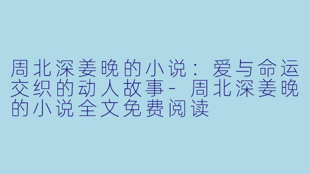 周北深姜晚的小说：爱与命运交织的动人故事-周北深姜晚的小说全文免费阅读