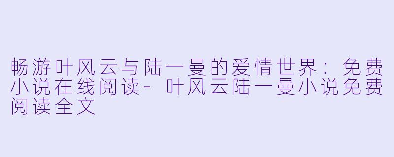 畅游叶风云与陆一曼的爱情世界：免费小说在线阅读-叶风云陆一曼小说免费阅读全文